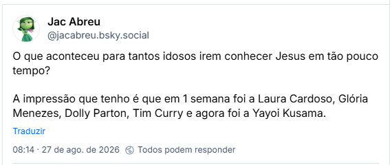 Post de Jac Abreu (@jacabreu.bsky.social): O que aconteceu para tantos idosos irem conhecer Jesus em tão pouco tempo?
A impressão que tenho é que em 1 semana foi a Laura Cardoso, Glória Menezes, Dolly Parton, Tim Curry e agora foi a Yayoi Kusama.