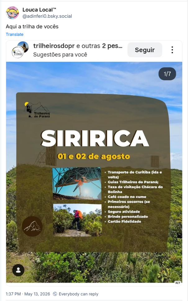 Post de Louca Local™ (‪@adinferi0.bsky.social‬) :

“Aqui a trilha de vocês”

Post contém uma imagem com a seguinte descrição:

Anúncio de expedição ao Pico Siririca nos dias 01 e 02 de agosto, organizado pelo grupo Trilheiros do Paraná. A imagem apresenta fotos de trilheiros em ambiente de montanha e uma lista de serviços inclusos, como transporte saindo de Curitiba, guias, taxas de visitação, café no cume, seguro e brinde. O design possui tons terrosos sobrepostos a uma foto da vegetação local.