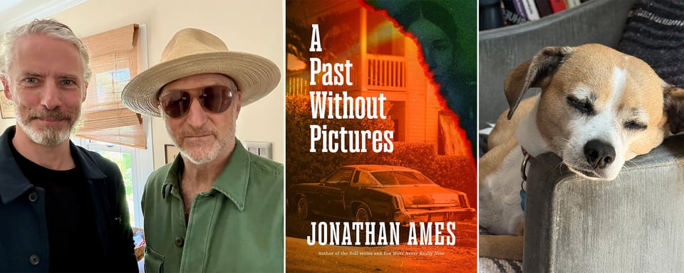 three images side-by-side: left, photo of two middle-aged white men in a house: the one on the left has long hair tied up, and a trim mostly white beard; the one of the right is wearing a green shirt, a straw hat, and brown sunglasses; center, cover of the novel A PAST WITHOUT PICTURES, by Jonathan Ames, showing a photo of a '70s car in front of a house; right, photo of cutest dog in the world, asleep, with his head on the arm of a chair