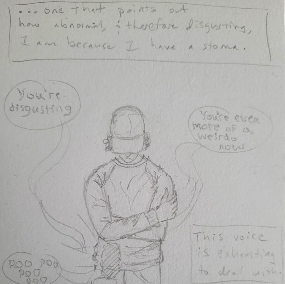 a pencil sketch of a person in a baseball cap looking downward while crossing their arms. There's a dashed oval on their right hip to indicate where an ostomy bag is underneath their clothes. Narrator text: "...one that points out how abnormal, and therefore disgusting, I am because I have a stoma. This voice is exhausting to deal with." There are speech bubbles surrounding the person, and in shaky creepy text the speech bubbles say, "You're disgusting", "You're even more of a weirdo now", "poo poo poo poo"