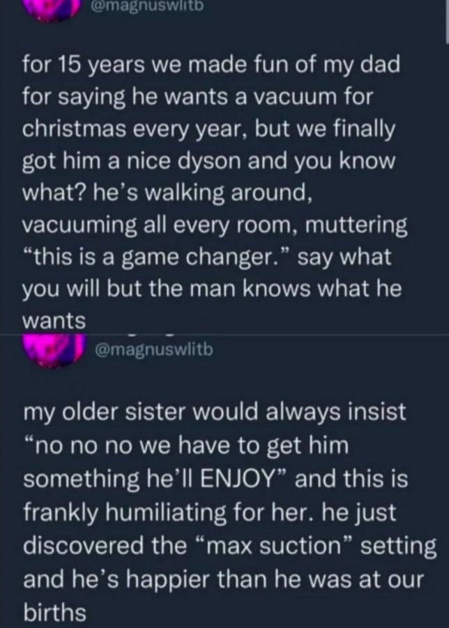 @magnuswlitb: for 15 years we made fun of my dad for saying he wants a vacuum for christmas every year, but we finally got him a nice dyson and you know what? he's walking around, vacuuming all every room, muttering