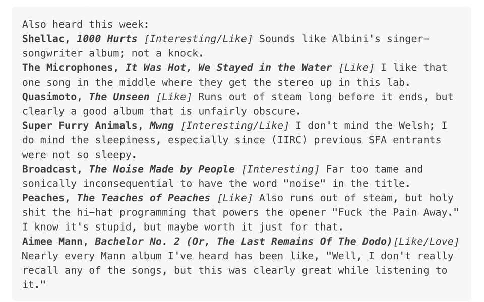 Shellac, 1000 HURTS (interesting/like), The Microphones, IT WAS HOT, WE STAYED IN THE WATER (like), Quasimoto, THE UNSEEN (like), Super Furry Animals, MWNG (interesting/like), Broadcast, THE NOISE MADE BY PEOPLE (interesting), Peaches, THE TEACHES OF PEACHES (like), Aimee Mann, BACHELOR NO. 2 (like/love)