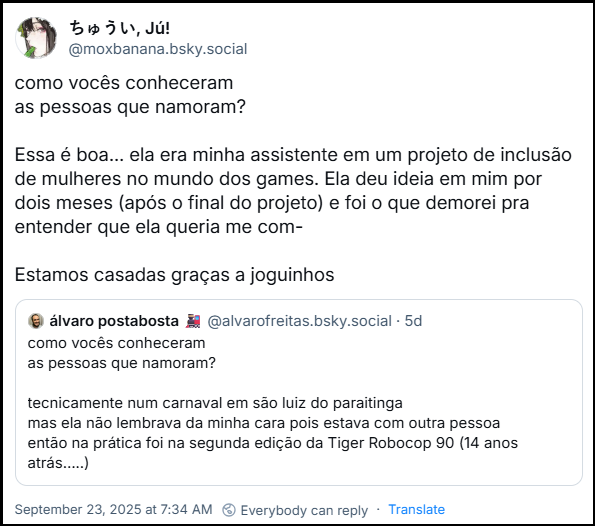 Post de ちゅうい, Jú! (@moxbanana.bsky.social) com o texto: como vocês conheceram as pessoas que namoram? Essa é boa… ela era minha assistente em um projeto de inclusão de mulheres no mundo dos games. Ela deu ideia em mim por dois meses (após o final do projeto) e foi o que demorei pra entender que ela queria me com- Estamos casadas graças a joguinhos - ela estava citando o post de álvaro postabosta (@alvarofreitas.bsky.social) com o texto: como vocês conheceram as pessoas que namoram? tecnicamente num carnaval em são luiz do paraitinga mas ela não lembrava da minha cara pois estava com outra pessoa então na prática foi na segunda edição da Tiger Robocop 90 (14 anos atrás…..)