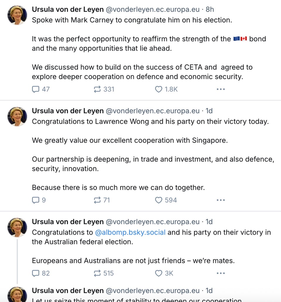 Ursula von der Leyen on Bluesky, messages of congratulations to Carney, Albanese and Lawrence Wong of Singapore. On Carney: "We discussed how to build on the success of CETA and agreed to explore deeper cooperation on defence and economic security." Wong: "Our partnership is deepening, in trade and investment, and also defence, security, innovation. Because there is so much more we can do together." Albanese: "Let us seize this moment of stability to deepen our cooperation. Together, we can expand trade, investment and work to promote our shared democratic values and a free, open Indo-Pacific."