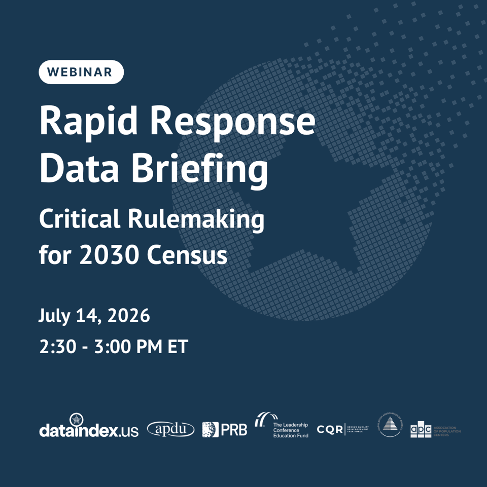 Webinar promotional graphic with title 'Rapid Response Data Briefing: Critical Rulemaking for 2030 Census' scheduled for July 14, 2026, 2:30–3:00 PM ET. Dark blue background with pixelated star graphic. Organization logos at bottom for cohosts:
- dataindex.us
- Association of Public Data Users
- Population Reference Bureau
- The Leadership Conference Education Fund
- Census Quality Reinforcement Task Force
- Population Association of America
- Association of Population Centers Webinar promotional graphic with title 'Rapid Response Data Briefing: Critical Rulemaking for 2030 Census' scheduled for July 14, 2026, 2:30–3:00 PM ET. Dark blue background with pixelated star graphic. Organization logos at bottom for cohosts:
- dataindex.us
- Association of Public Data Users
- Population Reference Bureau
- The Leadership Conference Education Fund
- Census Quality Reinforcement Task Force
- Population Association of America
- Association of Population Centers