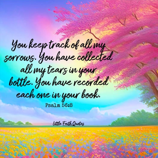 "You keep track of all my sorrows. You have collected all my tears in your bottle. You have recorded each one in your book." ~Psalm 56:8. Beautiful, white puffy clouds soar in the sky. A pink cherry blossom tree stands tall over a meadow of yellow, pink, and blue flowers. Image by: @Little Faith Quotes.........................