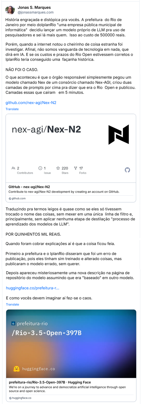 Sequencia de posts de Jonas S. Marques (@jonassmarques.com)
“História engraçada e distópica pra vocês. A prefeitura do Rio de Janeiro por meio doIplanRio "uma empresa pública municipal de informática" decidiu lançar um modelo próprio de LLM pra uso de pesquisadores e sei lá mais quem. Isso ao custo de 500000 reais.
E deu tudo muito, muito, MUITO errado.
O modelo, chamado Rio 3.5 Open "Não entendo como uma coisa começa na versão 3.5" foi lançado na última sexta. Tinha capacidade contextual de 395 bilhões de Tokens e seria de partida um modelo melhor do que 95 % dos modelos gratuitos e de código aberto. Lembrando, por só 500000 reais, baratíssimo.
Porém, quando a internet notou o cheirinho de coisa estranha foi investigar. Afinal, não somos vanguarda de tecnologia em nada, que dirá em IA. E se os custos e prazos do Rio Open estivessem corretos o IplanRio teria conseguido uma façanha histórica.
NÃO FOI O CASO.
O que aconteceu é que o órgão responsável simplesmente pegou um modelo chamado Nex de um consórcio chamado Nex-AGI, criou duas camadas de prompts por cima pra dizer que era o Rio Open e publicou.
Camadas essas que caíram em 5 minutos.
https://github.com/nex-agi/Nex-N2
Traduzindo pra termos leigos é quase como se eles só tivessem trocado o nome das coisas, sem mexer em uma única linha de filtro e, principalmente, sem aplicar nenhuma etapa de destilação "processo de aprendizado dos modelos de LLM".
POR QUINHENTOS MIL REAIS.
Quando foram cobrar explicações aí é que a coisa ficou feia.
Primeiro a prefeitura e o IplanRio disseram que foi um erro de publicação, pois eles tinham sim treinado e alterado coisas, mas publicaram o modelo errado, sem querer.
Depois apareceu misteriosamente uma nova descrição na página de repositório do modelo assumindo que era "baseado" em outro modelo.
https://huggingface.co/prefeitura-rio/Rio-3.5-Open-397B
E como vocês devem imaginar aí fez-se o caos.