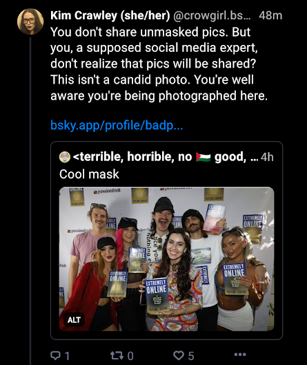 Kim Crawley (she/her) 4m @crowgirl.bsky.social You don't share unmasked pics. But you, a supposed social media expert, don't realize that pics will be shared? This isn't a candid photo. You're well aware you're being photographed here.