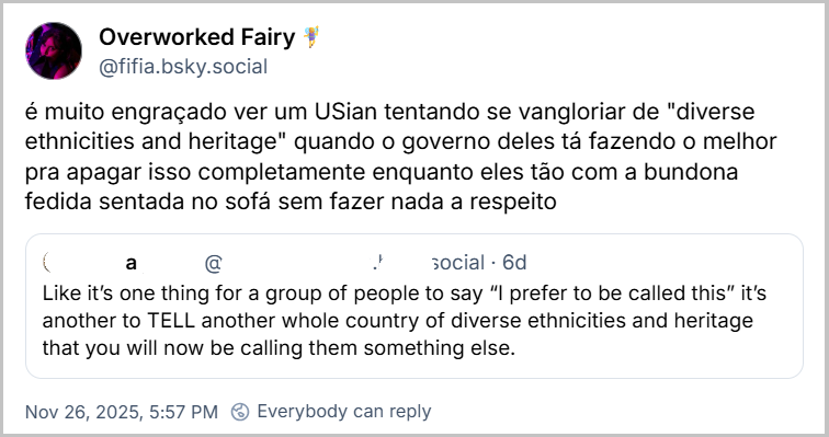 Post de Overworked Fairy🧚‍♀️ (‪@fifia.bsky.social‬) citando a gringa com o texto: é muito engraçado ver um USian tentando se vangloriar de "diverse ethnicities and heritage" quando o governo deles tá fazendo o melhor pra apagar isso completamente enquanto eles tão com a bundona fedida sentada no sofá sem fazer nada a respeito
