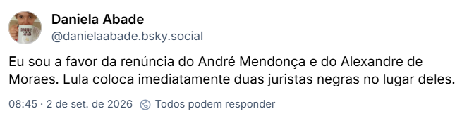 Post de Daniela Abade (@danielaabade.bsky.social): Eu sou a favor da renúncia do André Mendonça e do Alexandre de Moraes. Lula coloca imediatamente duas juristas negras no lugar deles.