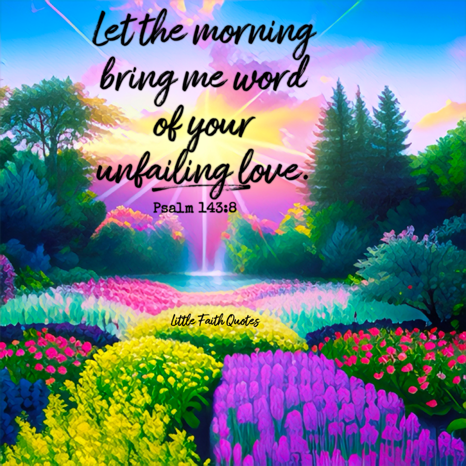 "Let the morning bring me word of your unfailing love, for I have put my trust in you. Show me the way I should go, for to you I entrust my life." ~Psalm 143:8. The sun sets over a beautiful garden of flowers. The flowers pop in shades of yellow, purple, orange, and pink. Image by: @Little Faith Quotes.