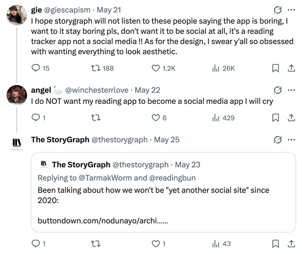 Screenshot of a thread on X. User gie, @giescapism, writes: “I hope storygraph will not listen to these people saying the app is boring, I want to it stay boring pls, don’t want it to be social at all, it’s a reading tracker app not a social media !! As for the design, I swear y’all so obsessed with wanting everything to look aesthetic.” User angel, @winchesterrlove, replies: “I do NOT want my reading app to become a social media app I will cry.” The StoryGraph replies with a quote post reading: “Been talking about how we won’t be ‘yet another social site’ since 2020: buttondown.com/nodunayo/archi……”