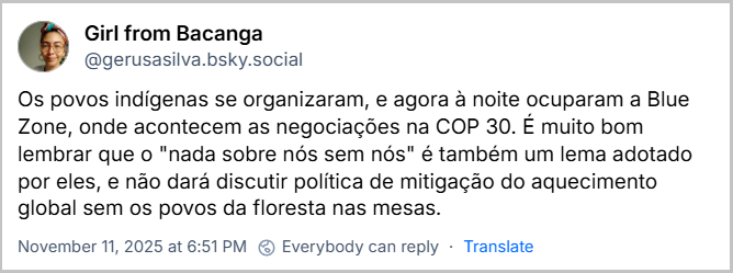 Post de Girl from Bacanga (‪@gerusasilva.bsky.social‬) com o texto: Os povos indígenas se organizaram, e agora à noite ocuparam a Blue Zone, onde acontecem as negociações na COP 30. É muito bom lembrar que o "nada sobre nós sem nós" é também um lema adotado por eles, e não dará discutir política de mitigação do aquecimento global sem os povos da floresta nas mesas.