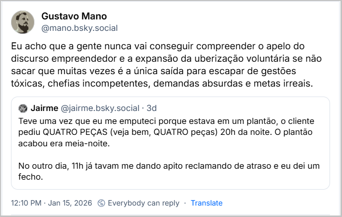 Post de Gustavo Mano (@mano.bsky.social) com o texto: Eu acho que a gente nunca vai conseguir compreender o apelo do discurso empreendedor e a expansão da uberização voluntária se não sacar que muitas vezes é a única saída para escapar de gestões tóxicas, chefias incompetentes, demandas absurdas e metas irreais. Há citação ao post de Jairme (@jairme.bsky.social) com o texto: Teve uma vez que eu me emputeci porque estava em um plantão, o cliente pediu QUATRO PEÇAS (veja bem, QUATRO peças) 20h da noite. O plantão acabou era meia-noite. No outro dia, 11h já tavam me dando apito reclamando de atraso e eu dei um fecho.
