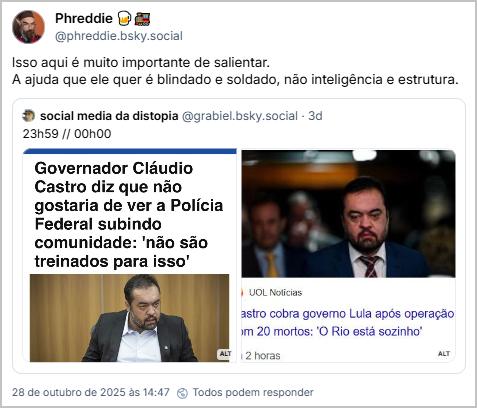 Post de Phreddie 🍺🚂 (@phreddie.bsky.social) com o texto: Isso aqui é muito importante de salientar. A ajuda que ele quer é blindado e soldado, não inteligência e estrutura. Ele cita o social media da distopia (@grabiel.bsky.social), que postou: 23h59 // 00h00 (print de notícia "governador claudio castro diz que não gostaria de ver a policia federal subindo comunidade "não são treinados para isso" e print de manchete "castro cobra governo lula após operação com 20 mortos: 'o rio está sozinho")