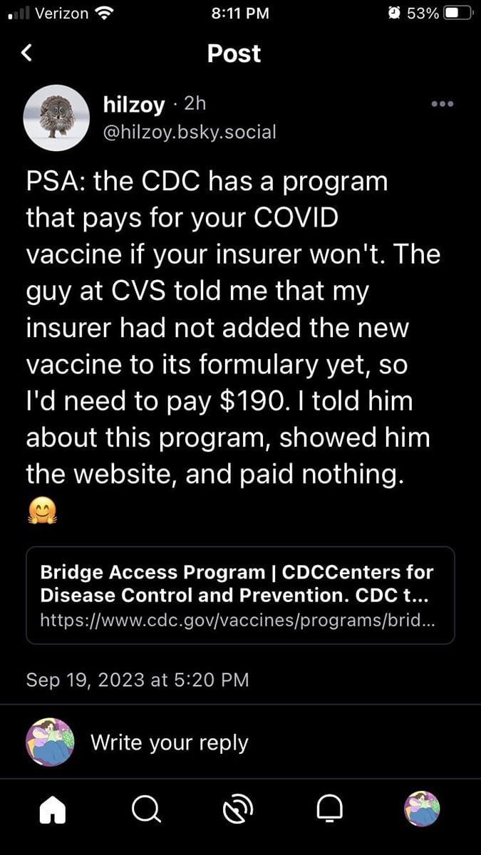 Screen shot from user hilzoy.bsky.social that reads, "PSA: the CDC has a program@that pays for your COVID vaccine if your insurer won't. The guy at CVS told me that my insurer had not added the new vaccine to its formulary yet, so I'd need to pay $190. I told him about this program and paid nothing 🤗 https://www.cdc.gov/vaccines/programs/bridge/index.html