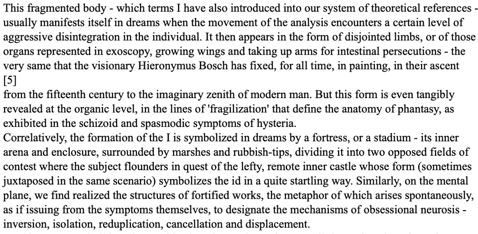 This fragmented body - which terms I have also introduced into our system of theoretical references usually manifests itself in dreams when the movement of the analysis encounters a certain level of aggressive disintegration in the individual. It then appears in the form of disjointed limbs, or of those organs represented in exoscopy, growing wings and taking up arms for intestinal persecutions - the very same that the visionary Hieronymus Bosch has fixed, for all time, in painting, in their ascent 5 from the fifteenth century to the imaginary zenith of modern man. But this form is even tangibly revealed at the organic level, in the lines of fragilization' that define the anatomy of phantasy, as exhibited in the schizoid and spasmodic symptoms of hysteria. Correlatively, the formation of the I is symbolized in dreams by a fortress, or a stadium - its inner arena and enclosure, surrounded by marshes and rubbish-tips, dividing it into two opposed fields of contest where the subject flounders in quest of the lefty, remote inner castle whose form (sometimes juxtaposed in the same scenario) symbolizes the id in a quite startling way. Similarly, on the mental plane, we find realized the structures of fortified works, the metaphor of which arises spontaneously, as if issuing from the symptoms themselves, to designate the mechanisms of obsessional neurosis - inversion, isolation, reduplication, cancellation and displacement.