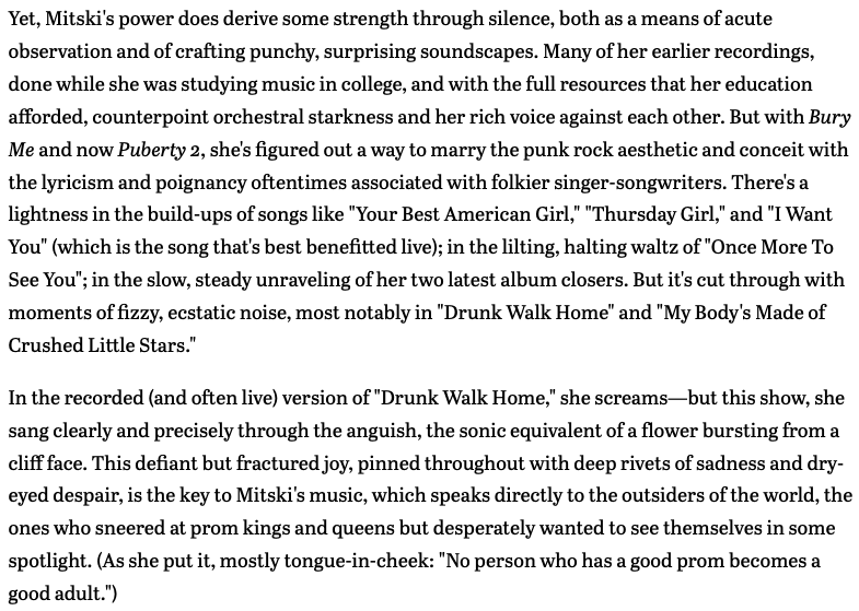 Text ID: Yet, Mitski's power does derive some strength through silence, both as a means of acute observation and of crafting punchy, surprising soundscapes. Many of her earlier recordings, done while she was studying music in college, and with the full resources that her education afforded, counterpoint orchestral starkness and her rich voice against each other. But with Bury Me and now Puberty 2, she's figured out a way to marry the punk rock aesthetic and conceit with the lyricism and poignancy oftentimes associated with folkier singer-songwriters. There's a lightness in the build-ups of songs like