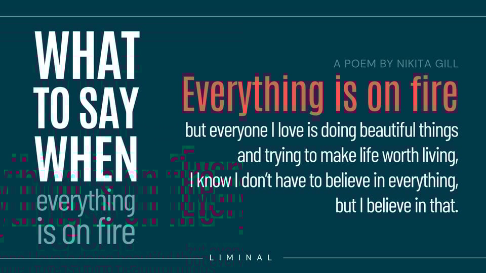 (on left of image) WHAT TO SAY WHEN... everything is on fire. (on right of image, a poem by Nikita Gil. "Everything is on fire, but everyone I love is doing beautiful things / and trying to make life worth living, / and I know I don’t have to believe in everything, / but I believe in that."
