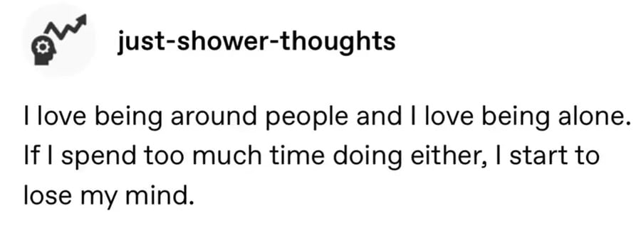 tumblr screenshot. just-shower-thoughts:
I love being around people and I love being alone. If I spend too much time doing either, I start to lose my mind.