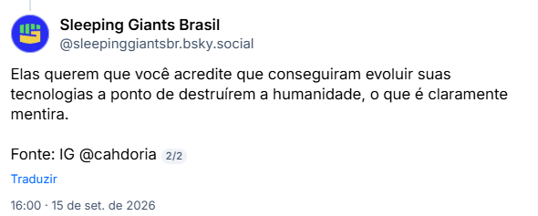 Post de Sleeping Giants Brasil (@sleepinggiantsbr.bsky.social):
Elas querem que você acredite que conseguiram evoluir suas tecnologias a ponto de destruírem a humanidade, o que é claramente mentira.

Fonte: IG @cahdoria
2/2