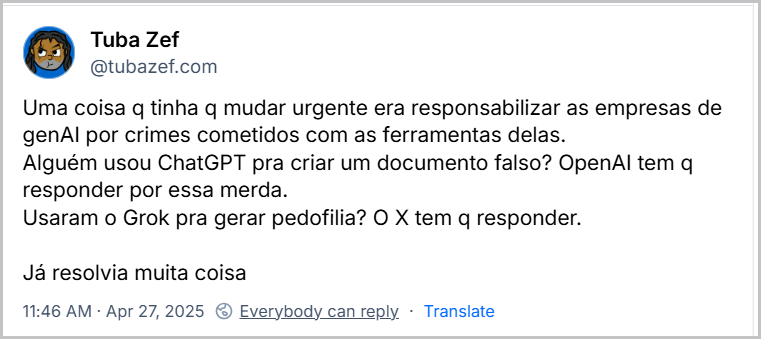 Post de Tuba Zef (@tubazef.com) com o texto: Uma coisa q tinha q mudar urgente era responsabilizar as empresas de genAl por crimes cometidos com as ferramentas delas. Alguém usou ChatGPT pra criar um documento falso? OpenAl tem q responder por essa merda. Usaram o Grok pra gerar pedofilia? O X tem q responder. Já resolvia muita coisa Apr 27, 2025