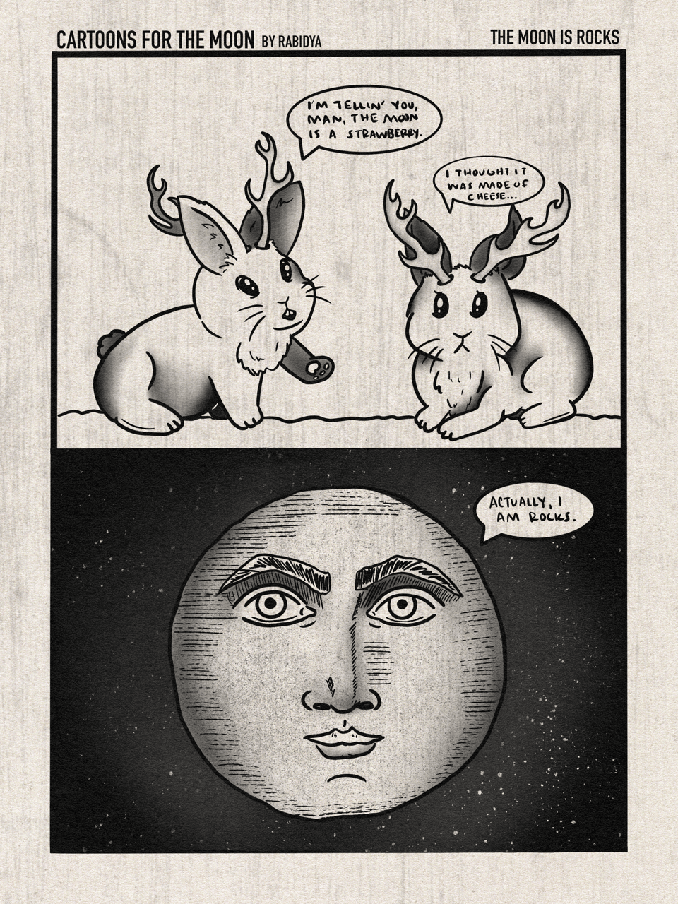 Comic with two panels called Cartoons for the Moon by rabidya. The text on the top left says the title of this volume, which is “The Moon is Rocks”. Panel one has two little jackalopes talking to each other. The one on the left is saying, “ I’m tellin you man, the moon is a strawberry.” The one on the right says, “I thought it was made of cheese…”. Panel two is a moon with a face saying, “Actually, I am rocks.”