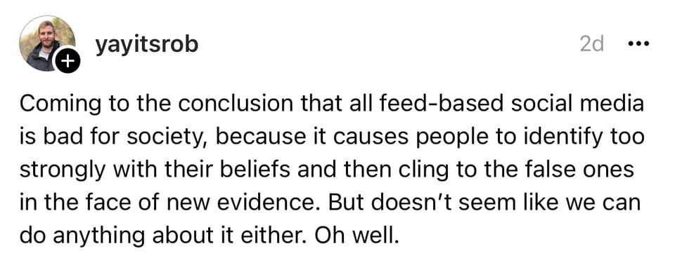 A post on Threads by yayitsrob that reads: Coming to the conclusion that all feed-based social media is bad for society, because it causes people to identify too strongly with their beliefs and then cling to the false ones in the face of new evidence. But doesn't seem like we can do anything about it either. Oh well.
