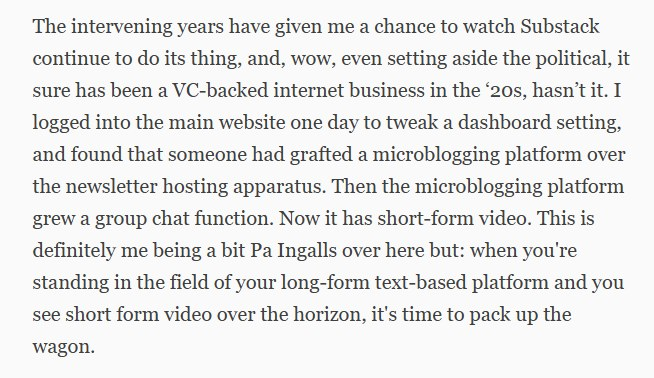 The intervening years have given me a chance to watch Substack continue to do its thing, and, wow, even setting aside the political, it sure has been a VC-backed internet business in the ‘20s, hasn’t it. I logged into the main website one day to tweak a dashboard setting, and found that someone had grafted a microblogging platform over the newsletter hosting apparatus. Then the microblogging platform grew a group chat function. Now it has short-form video. This is definitely me being a bit Pa Ingalls over here but: when you're standing in the field of your long-form text-based platform and you see short form video over the horizon, it's time to pack up the wagon.