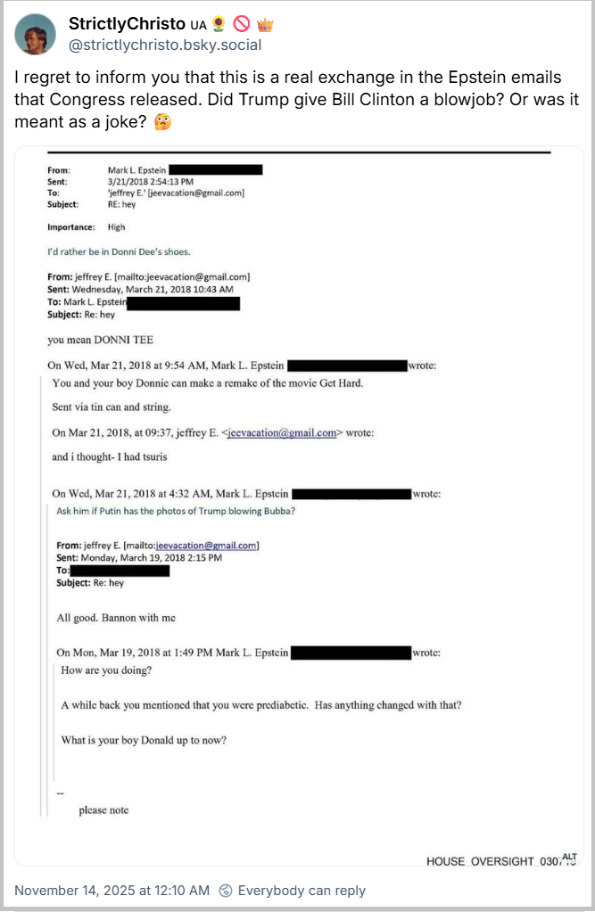 Post de StrictlyChristo 🇺🇦🌻🚫👑 (@strictlychristo.bsky.social) com o texto: I regret to inform you that this is a real exchange in the Epstein emails that Congress released. Did Trump give Bill Clinton a blowjob? Or was it meant as a joke? 🤔 (Lamento informar que esta é uma troca de mensagens real nos e-mails de Epstein que o Congresso divulgou. Trump fez sexo oral em Bill Clinton? Ou era uma piada? 🤔) (print de uma troca de e-mails de Epstein, na qual se comenta que Putin teria fotos de Trump pagando um boquete em “Bubba”, que seria o apelido de Bill Clinton)
