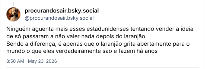 Post de ‪procurandosair.bsky.social (‪@procurandosair.bsky.social‬) :
Ninguém aguenta mais esses estadunidenses tentando vender a ideia de só passaram a não valer nada depois do laranjão
Sendo a diferença, é apenas que o laranjão grita abertamente para o mundo o que eles verdadeiramente são e fazem há anos