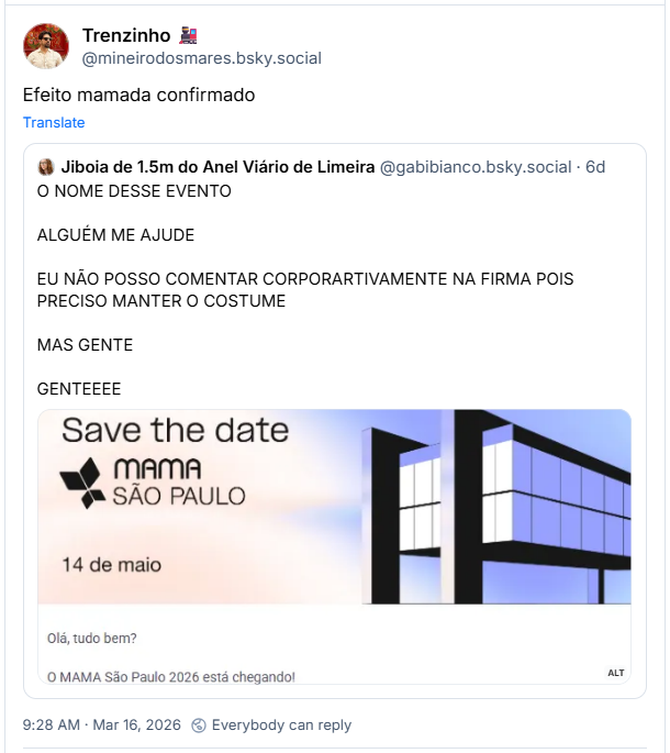 Post de Trenzinho 🚂 (‪@mineirodosmares.bsky.social‬): Efeito mamada confirmado
Ele cita post de ‪Jiboia de 1.5m do Anel Viário de Limeira‬ (‪@gabibianco.bsky.social‬):
O NOME DESSE EVENTO
ALGUÉM ME AJUDE
EU NÃO POSSO COMENTAR CORPORARTIVAMENTE NA FIRMA POIS PRECISO MANTER O COSTUME
MAS GENTE
GENTEEEE
(print de um convite de evento. No conite há um desenho estilizado do MASP e o texto "Save the Date - MAMA SÃO PAULO - 14 de Maio - Olá, tudo bem? O MAMA São Paulo 2026 está chegando!")