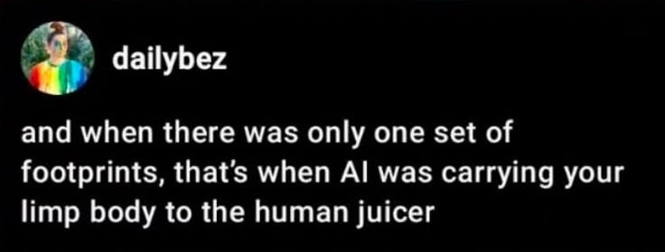tumblr screenshot (I think). dailybez:
and when there was only one set of footprints, that's when AI was carrying your limp body to the human juicer