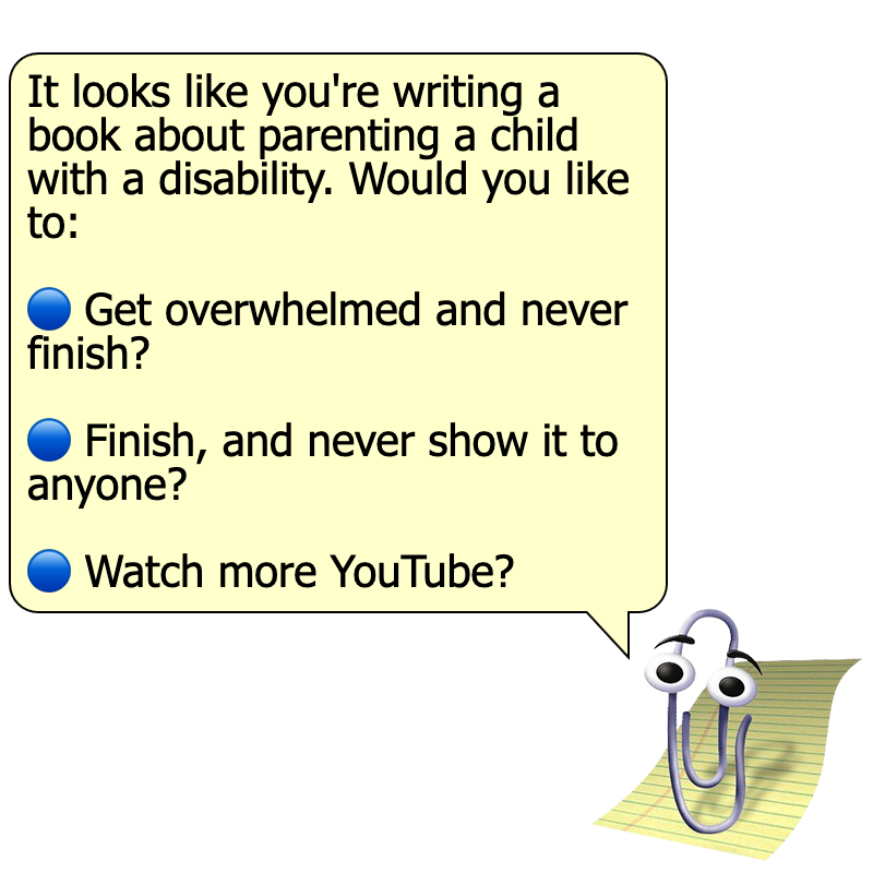 An image of Clippy, the paperclip with eyes from Microsoft Office, with a speech bubble saying "It looks like you're writing a book about parenting a child with a disability. Would you like to:". At the bottom of the speech bubble, there are 3 buttons saying "Get overwhelmed and never finish? ", "Finish, and never show it to anyone?", and "Watch more YouTube?".