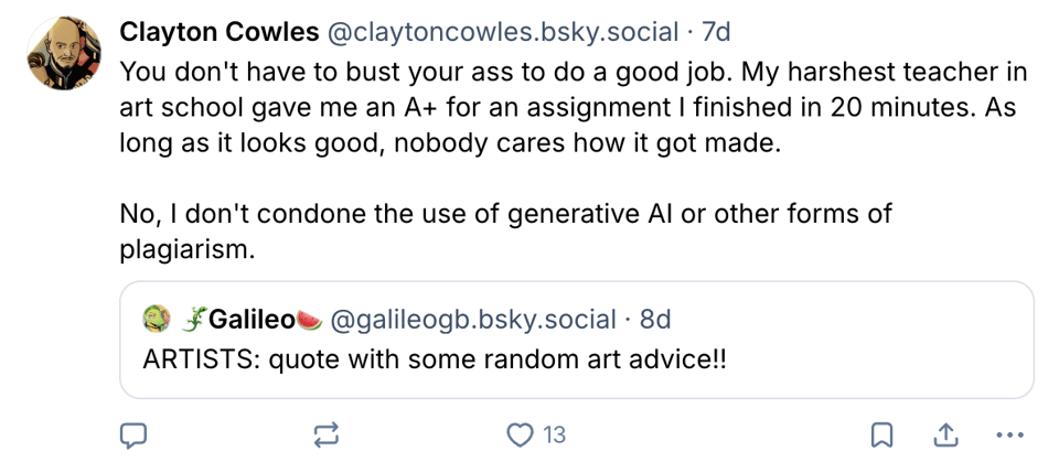 @galileogb.bsky.social: ARTISTS: quote with some random art advice!! @claytoncowles.bsky.social: You don't have to bust your ass to do a good job. My harshest teacher in art school gave me an A+ for an assignment I finished in 20 minutes. As long as it looks good, nobody cares how it got made. No, I don't condone the use of generative AI or other forms of plagiarism.