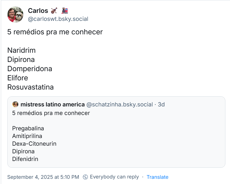 Post de Carlos 🎻 🚂 (‪@carloswt.bsky.social‬) com o texto: 5 remédios pra me conhecer  Naridrim Dipirona  Domperidona Elifore Rosuvastatina Ele cita post de ‪mistress latino america‬ (‪@schatzinha.bsky.social‬) com o texto:  5 remédios pra me conhecer  Pregabalina Amitiprilina Dexa-Citoneurin Dipirona Difenidrin