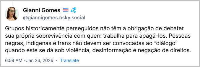 Post de Gianni Gomes 🏳️⚧️💦 (@giannigomes.bsky.social) com o texto: Grupos historicamente perseguidos não têm a obrigação de debater sua própria sobrevivência com quem trabalha para apagá-los. Pessoas negras, indígenas e trans não devem ser convocadas ao “diálogo” quando este se dá sob violência, desinformação e negação de direitos.