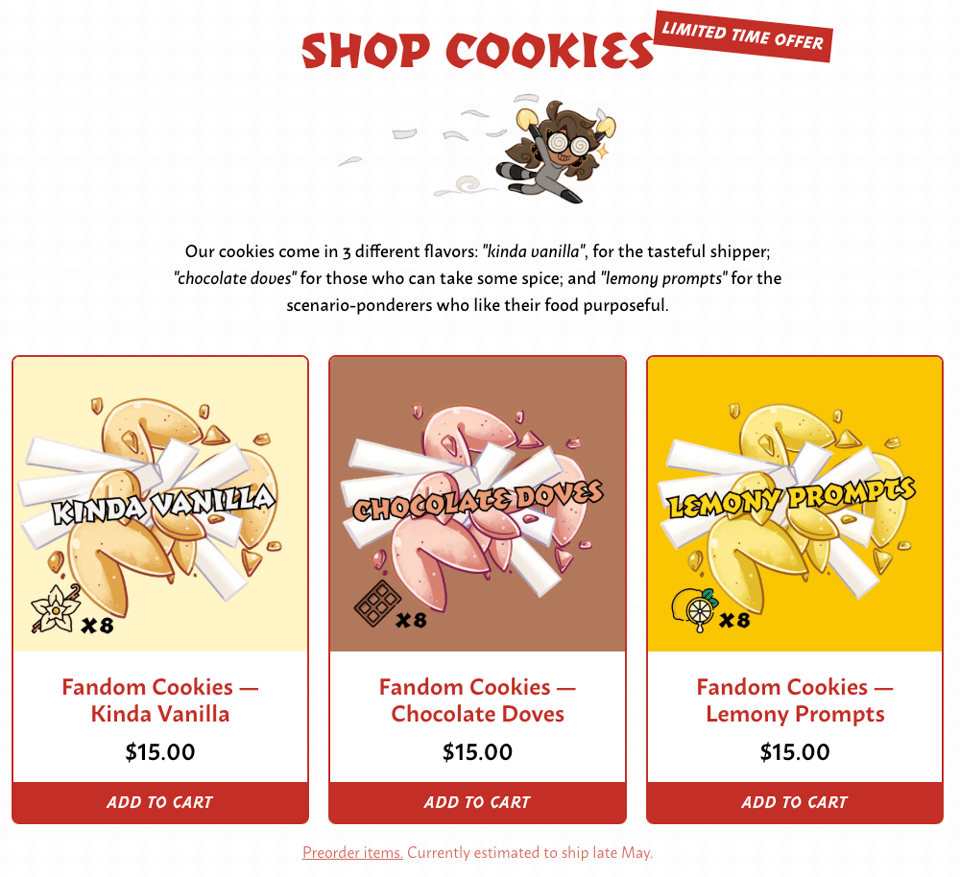Screenshot of the Fandom Cookies shop. Shop Cookies - Limited Time Offer. At the top is Boba-tan absconding with two fortune cookies in hand, held aloft as she races off with her tasty prize. Paper fortunes float in the air behind her. One might say she is running, with a cookie.  Our cookies come in 3 different flavors: kinda vanilla, for the tasteful shipper; chocolate doves for those who can take some spice; and lemony prompts for the scenario-ponderers who like their food purposeful.  Below, the three available cookie flavors. Cartoony illustrations of vanilla, chocolate, and lemon flavor fortune cookies. Each flavor is decorated with vanilla flower & beans, chocolate, or a juicy sliced lemon in the corner; there are 8 cookies to a bag. Gluten-free cookies will be 7 to a bag.  Preorder items. Currently estimated to ship late May.