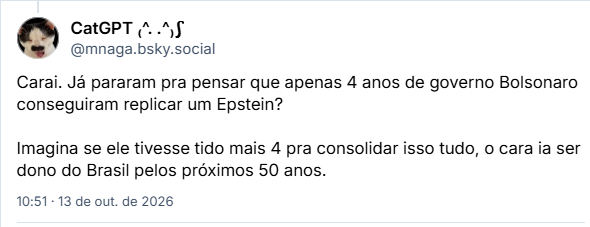 Post de CatGPT ₍^. .^₎⟆ (@mnaga.bsky.social): Carai. Já pararam pra pensar que apenas 4 anos de governo Bolsonaro conseguiram replicar um Epstein?

Imagina se ele tivesse tido mais 4 pra consolidar isso tudo, o cara ia ser dono do Brasil pelos próximos 50 anos.