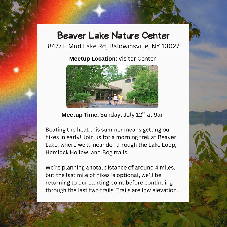 Hike Location: Beaver Lake Nature Center.
Address: 8477 E Mud Lake Rd, Baldwinsville, NY 13027.
Meetup Location: Visitor Center.
Meetup Time: Sunday, July 12th at 9am.
Beating the heat this summer means getting our hikes in early! Join us for a morning trek at Beaver Lake, where we'll meander through the Lake Loop, Hemlock Hollow, and Bog trails.
We're planning a total distance of around 4 miles, but the last mile of hikes is optional, we'll be returning to our starting point before continuing through the last two trails. Trails are low elevation.