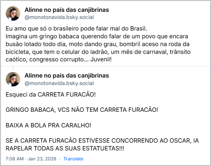 Sequência de 2 posts de Alinne no país das canjibrinas (@monotonavida.bsky.social) com o texto: Eu amo que só o brasileiro pode falar mal do Brasil.
Imagina um gringo babaca querendo falar de um povo que encara busão lotado todo dia, moto dando grau, bombril aceso na roda da bicicleta, que tem o celular do ladrão, um mês de carnaval, trânsito caótico, congresso corrupto... Juvenil!
Esqueci da CARRETA FURACÃO!
GRINGO BABACA, VCS NÃO TEM CARRETA FURACÃO!
BAIXA A BOLA PRA CARALHO!
SE A CARRETA FURACÃO ESTIVESSE CONCORRENDO AO OSCAR, IA RAPELAR TODAS AS SUAS ESTATUETAS!!!