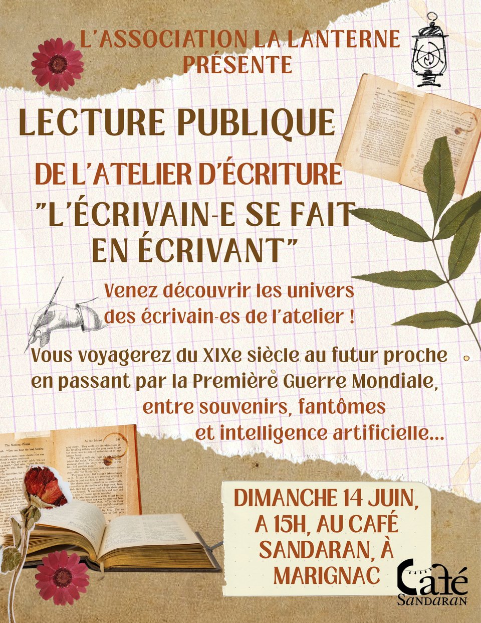 images de vieux livres et de fleurs rouges agrémentant le texte suivant : l'association La Lanterne présente
lecture publique de l'atelier d'écriture L'écrivain-e se fait en écrivant
Venez découvrir les univers des écrivain-es de l'atelier !
Vous voyagerez du XIXe siècle au futur proche en passant par la Première Guerre Mondiale, entre souvenirs, fantômes et intelligence artificielle...
Dimanche 14 juin à 15 heures au café Sandaran à Marignac