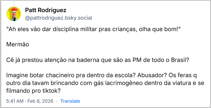 Post de Patt Rodriguez (@pattrodriguez.bsky.social) com o texto: "Ah eles vão dar disciplina militar pras crianças, olha que bom!"
Mermão
Cê já prestou atenção na baderna que são as PM de todo o Brasil?
Imagine botar chacineiro pra dentro da escola? Abusador? Os feras q outro dia tavam brincando com gás lacrimogêneo dentro da viatura e se filmando pro tiktok?