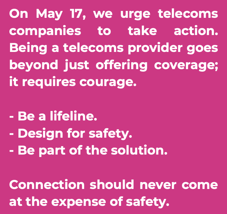 On May 17th, we urge telecoms companies to take action. Being a telecoms provider goes beyond just offering coverage; it requires courage. Be a lifeline. Design for safety. Be part of the solution. Connection should never come at the expense of safety.
