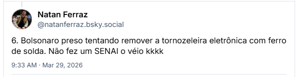 Post de Natan Ferraz (@natanferraz.bsky.social) :
6. Bolsonaro preso tentando remover a tornozeleira eletrônica com ferro de solda. Não fez um SENAI o véio kkkk