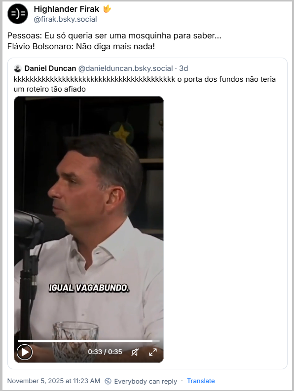Post de Highlander Firak 🤟 (@firak.bsky.social) com o texto: Pessoas: Eu só queria ser uma mosquinha para saber… Flávio Bolsonaro: Não diga mais nada! Ele cita o Daniel Duncan (@danielduncan.bsky.social) que postou: kkkkkkkkkkkkkkkkkkkkkkkkkkkkkkkkkkkkkkkk o porta dos fundos não teria um roteiro tão afiado (vídeo de Flavio Bolsonaro choramingando a situação do pai, que virou o reizinho do soluço)