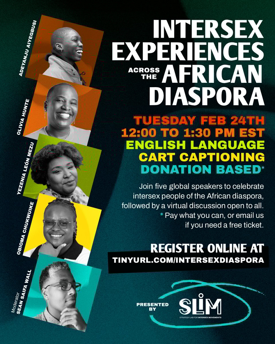 Graphic for event, Intersex Experiences Across the African Diaspora, with a deep blue-green oceanic background and colorful headshots of 5 panelists, all Black intersex people. Tuesday, February 24th from 12:00 to 1:30 pm EST. English language. Automatic captions. Donation based.* Join five global speakers to celebrate intersex people of the African diaspora, followed by a virtual discussion open to all. *Pay what you can, or email us if you need a free ticket. Register online at tinyurl.com/intersexdiaspora. Presented by SLIM, the Strategy Lab for Intersex Movements. Panelist headshots are Adeyanju Aiyegbusi, Olivia Hunte, Yezenia León Mezu, Obioma Chukwuike, and moderator Sean Saifa Wall.