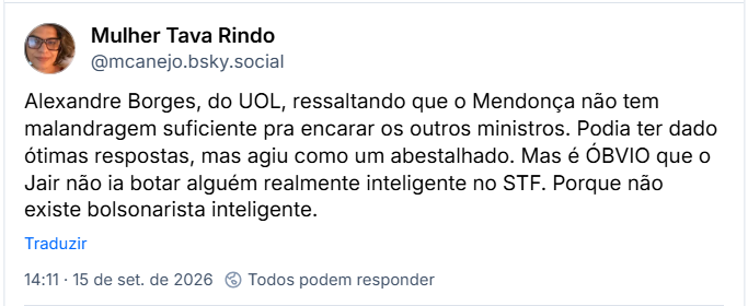 Post de Mulher Tava Rindo (@mcanejo.bsky.social): Alexandre Borges, do UOL, ressaltando que o Mendonça não tem malandragem suficiente pra encarar os outros ministros. Podia ter dado ótimas respostas, mas agiu como um abestalhado. Mas é ÓBVIO que o Jair não ia botar alguém realmente inteligente no STF. Porque não existe bolsonarista inteligente.