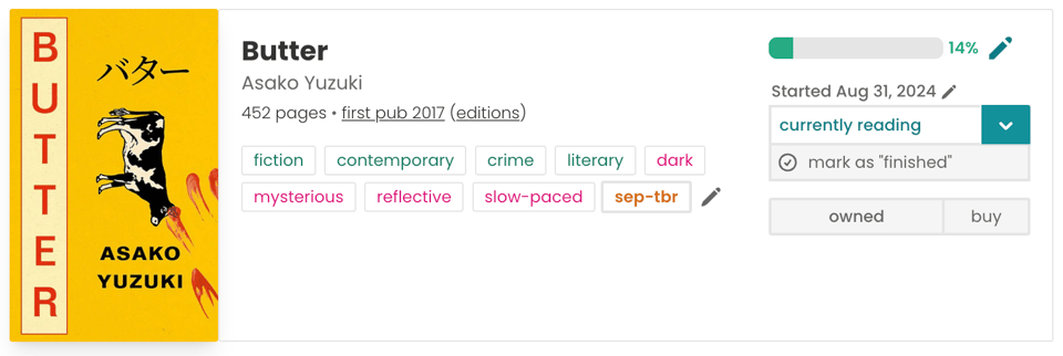 Book pane for Asako Yuzuki's Butter. To the left is a yellow over, with the title written down the left-hand-size in red capital letters. There's a cow facing downwards and bloody fingerprints. In the middle is all of the book information: 452 pages, first pub 2017, fiction, contemporary, crime, literary, dark, mysterious, reflective, slow-paced, sep-tbr. To the right is my reading information: the book is marked as 'currently reading', there's a progress bar filled up 14% of the way, and the book is marked as 'owned'.