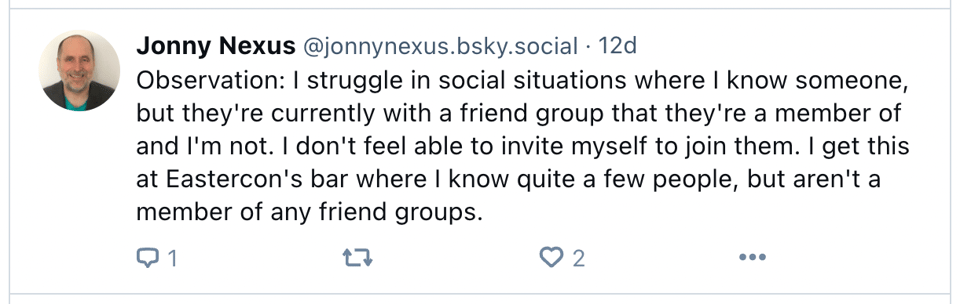 A screenshot of a social media post by Jonny Nexus. Text reads: Observation: I struggle in social situations where I know someone, but they're currently with a friend group that they're a member of and I'm not. I don't feel able to invite myself to join them. I get this at Eastercon's bar where I know quite a few people, but aren't a member of any friend groups.